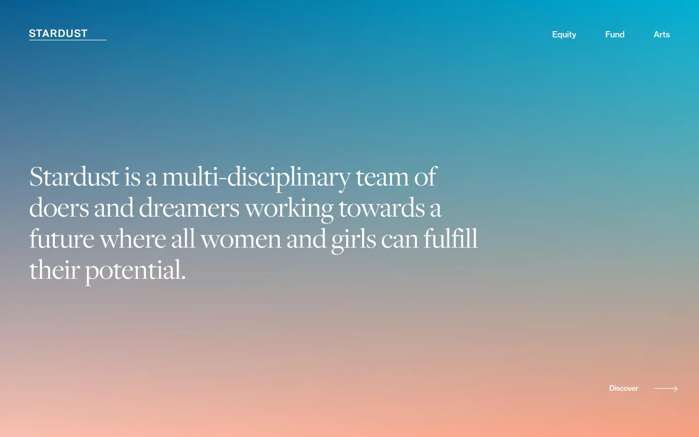 The desktop homepage features a minimalist design with a large teal-to-peach gradient background. A large serif headline centered on the screen reads, 'Stardust is a multi-disciplinary team of doers and dreamers working towards a future where all women and girls can fulfill their potential,' with a 'Discover' call to action and arrow in the bottom right. The navigation menu at the top includes the 'STARDUST' logo on the left and links for 'Equity,' 'Fund,' and 'Arts' on the right.