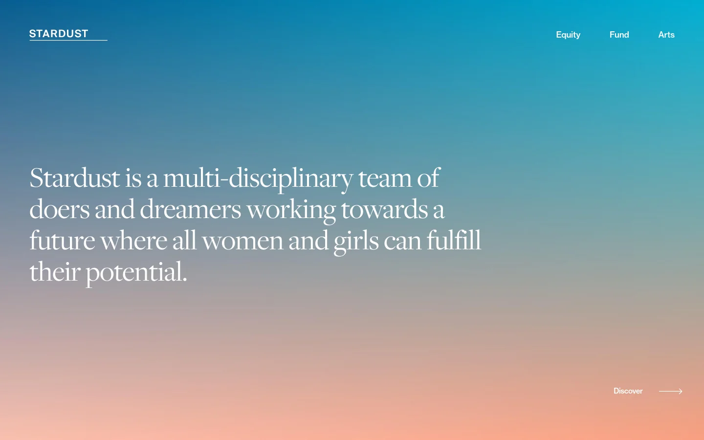 The desktop homepage features a minimalist design with a large teal-to-peach gradient background. A large serif headline centered on the screen reads, 'Stardust is a multi-disciplinary team of doers and dreamers working towards a future where all women and girls can fulfill their potential,' with a 'Discover' call to action and arrow in the bottom right. The navigation menu at the top includes the 'STARDUST' logo on the left and links for 'Equity,' 'Fund,' and 'Arts' on the right.