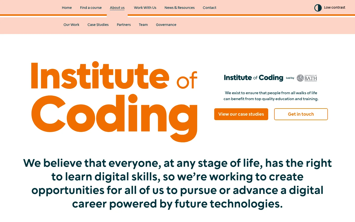The desktop About Us page features a large orange 'Institute of Coding' logo and a mission statement in bold dark blue text against a white background. Below the hero section, two primary call-to-action buttons, 'View our case studies' in solid orange and 'Get in touch' with an orange outline, sit side-by-side. A navigation bar at the top includes links for Home, Find a course, About us, Work With Us, News & Resources, and Contact, alongside a low contrast toggle.