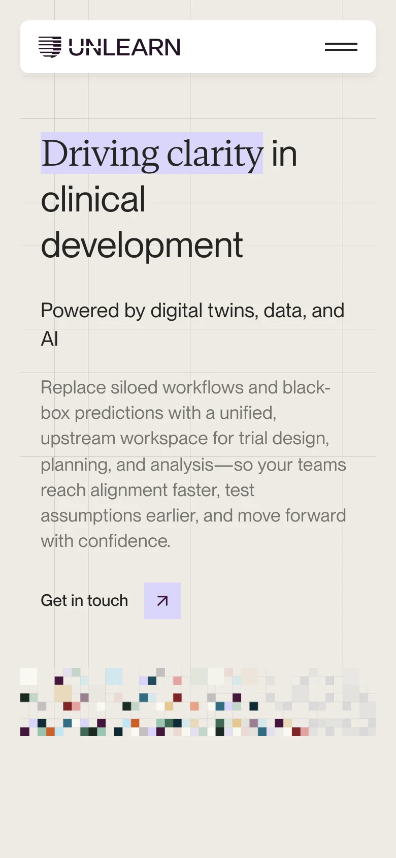 The mobile version presents a simplified, single-column layout with the 'UNLEARN' logo and a hamburger menu icon at the top. The hero text 'Driving clarity in clinical development' is stacked vertically, followed by the descriptive text and a prominent 'Get in touch' button with an arrow icon. The abstract colorful square pattern remains at the bottom of the viewport.