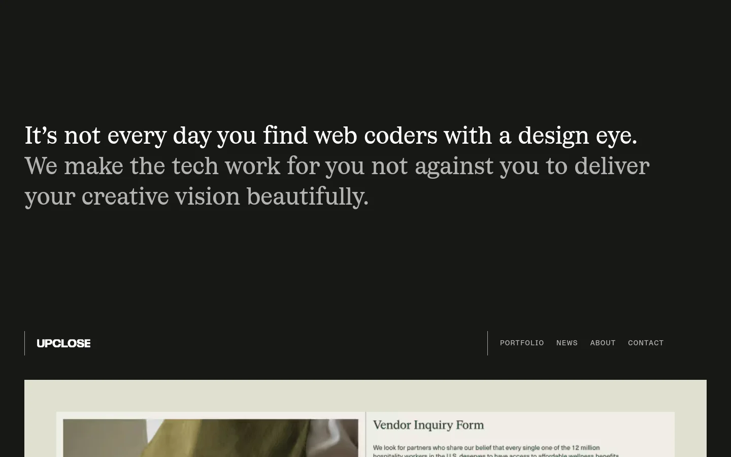 The desktop homepage features a dark minimalist design with large white serif typography. A prominent headline reads, 'It’s not every day you find web coders with a design eye,' followed by a subheadline and a navigation menu including Portfolio, News, About, and Contact. Below the text, a grid of various high-quality project images begins to display.