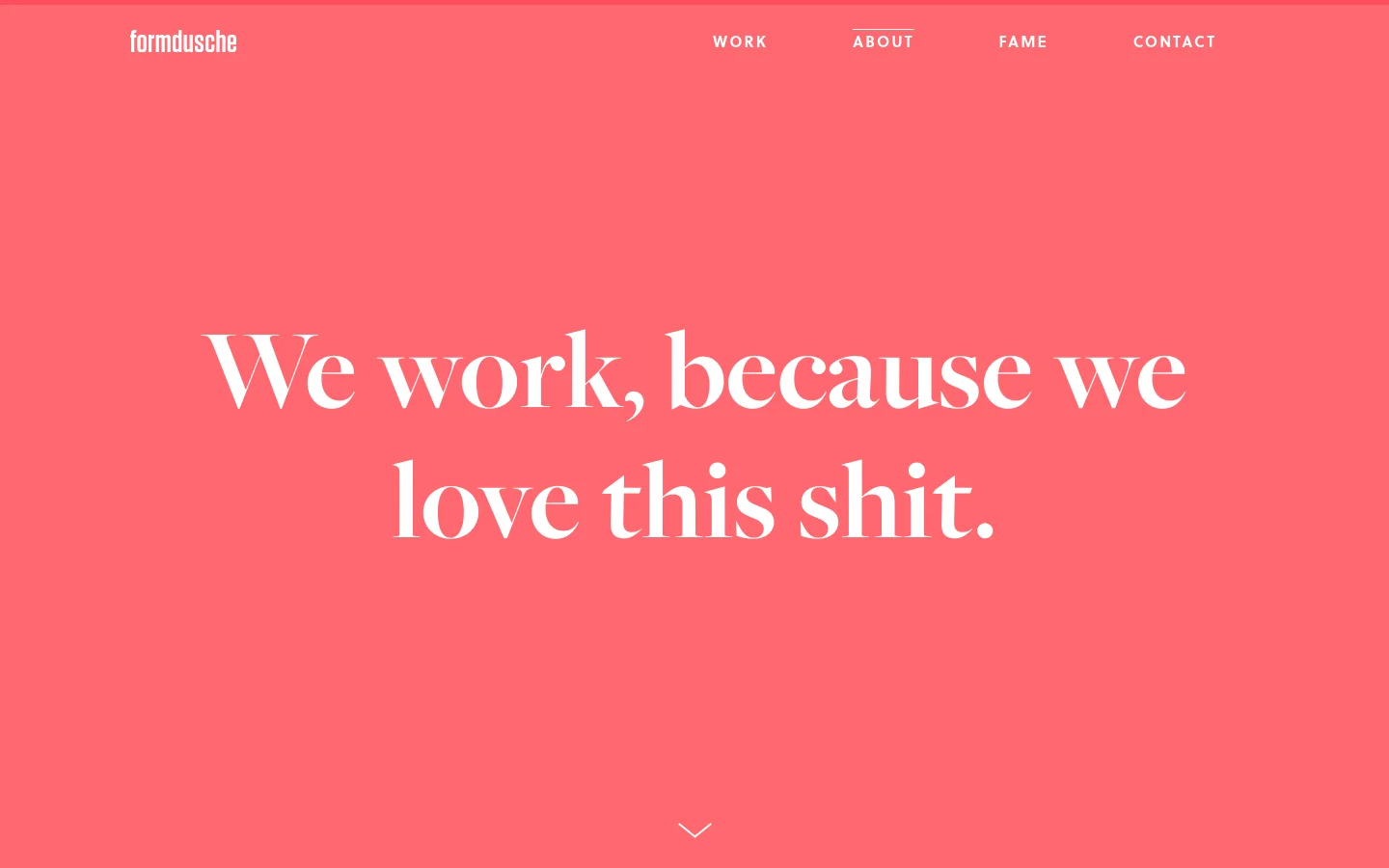 The desktop About page features a vibrant coral-pink background with the white logo 'formdusche' in the top left and a navigation menu on the right. A large, white serif headline reads 'We work, because we love this shit.' centered in the hero section, with a small white downward arrow at the bottom.