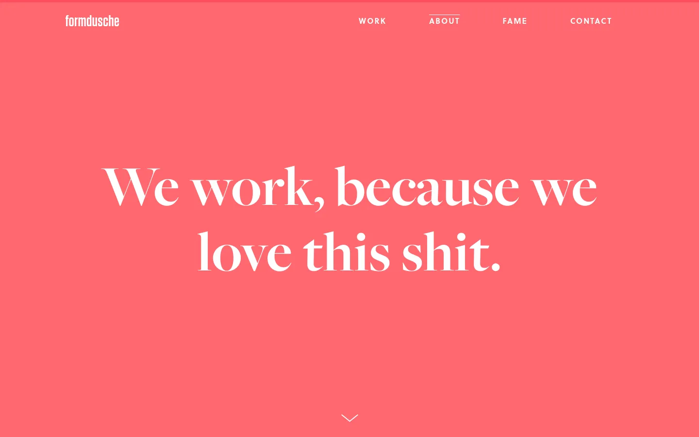 The desktop About page features a vibrant coral-pink background with the white logo 'formdusche' in the top left and a navigation menu on the right. A large, white serif headline reads 'We work, because we love this shit.' centered in the hero section, with a small white downward arrow at the bottom.
