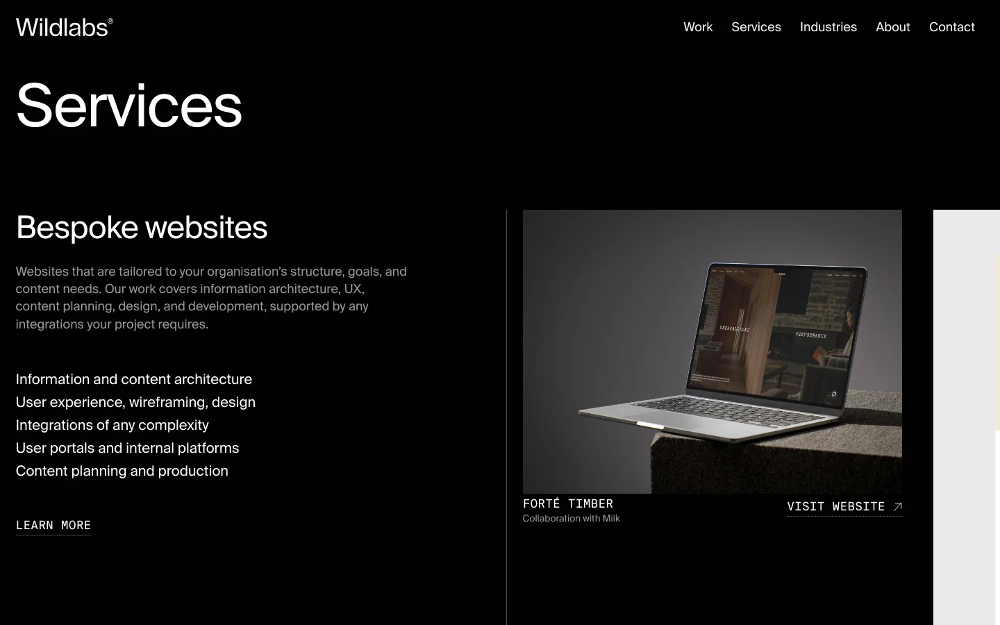 The Services page features a dark theme with white text and a minimalist layout. A large 'Services' headline is followed by a section for 'Bespoke websites' containing a descriptive list and a 'Learn More' link, positioned next to a large hero image of a MacBook mockup. Below, various case studies like 'Forté Timber' are displayed with large imagery and 'Visit Website' calls to action.