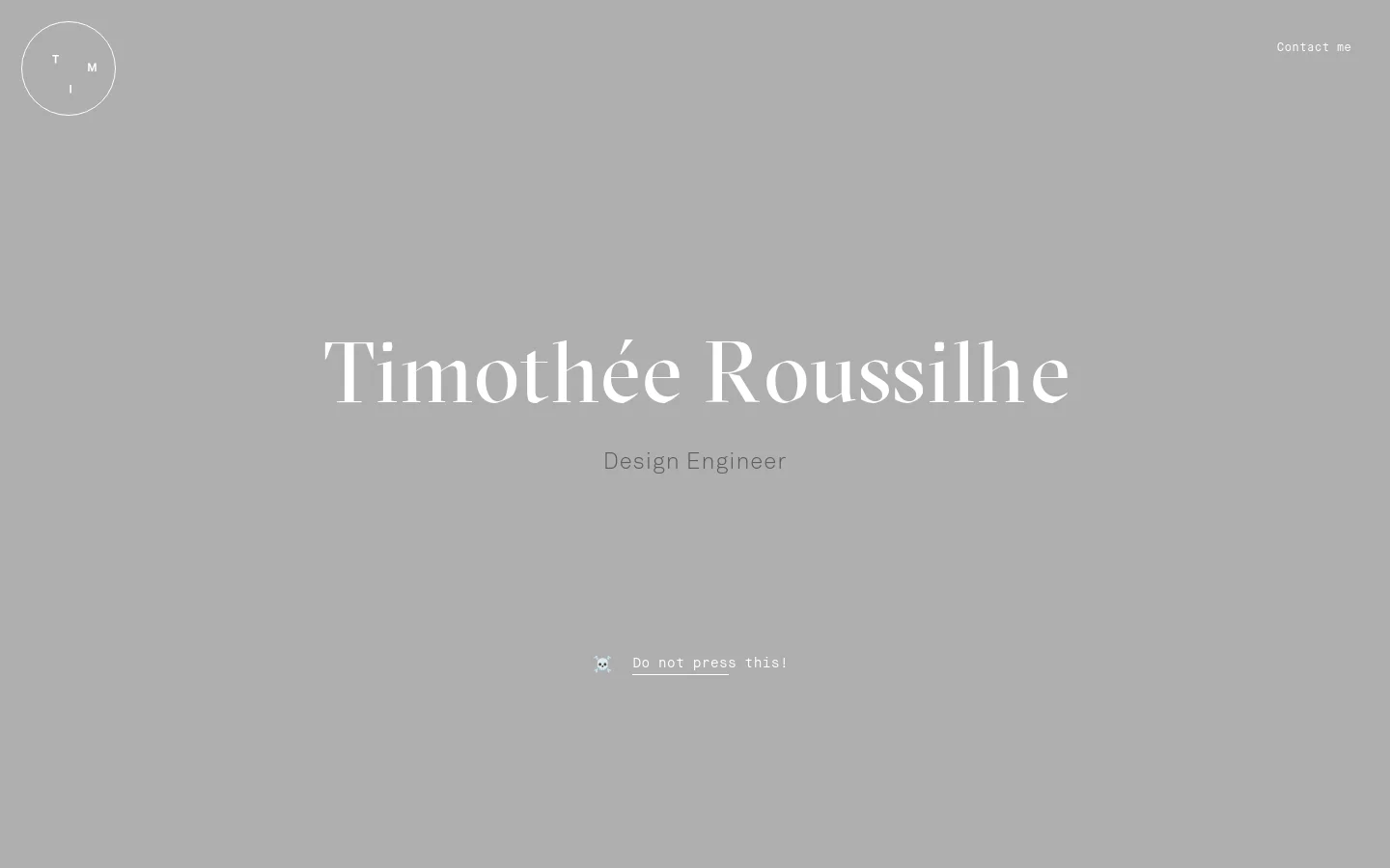 The desktop homepage features a minimalist gray background with large white serif typography reading 'Timothée Roussilhe' and 'Design Engineer'. A circular logo containing the letters 'T', 'M', and 'I' is positioned in the top left, while a 'Contact me' link sits in the top right. A small skull icon with the text 'Do not press this!' is centered near the bottom.
