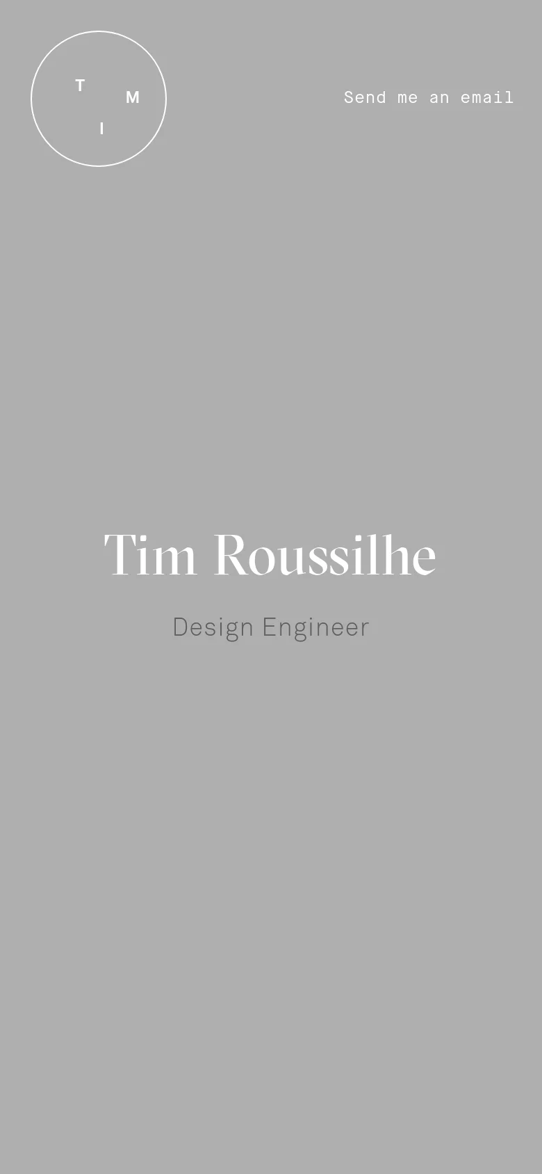 The mobile version maintains the minimalist gray aesthetic and large white serif text but centers the 'Tim Roussilhe' and 'Design Engineer' headlines vertically. The circular logo remains in the top left, but the 'Contact me' link is replaced by a 'Send me an email' link in the top right to accommodate the narrower screen.