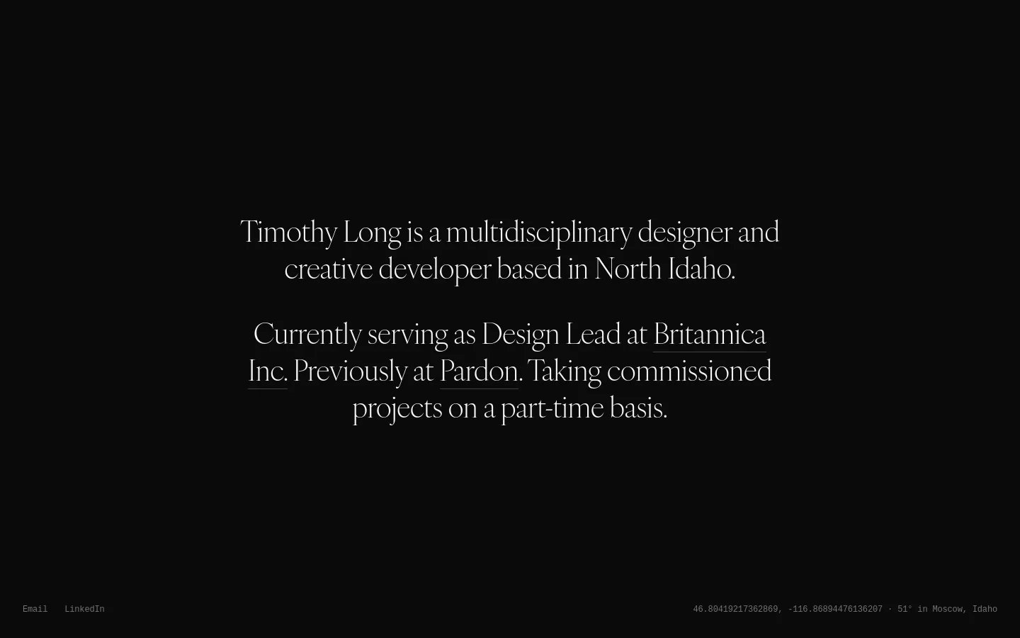 A minimalist desktop landing page with a solid black background and elegant white serif typography centered on the screen. The layout features a large headline introducing Timothy Long, followed by a brief professional bio and links for Email and LinkedIn at the bottom left. A small line of text at the bottom right displays geographic coordinates and local weather information.