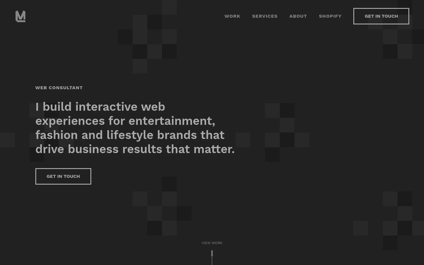The desktop homepage features a dark, minimalist design with a subtle checkerboard pattern in the background. A large headline states, 'I build interactive web experiences for entertainment, fashion and lifestyle brands that drive business results that matter,' positioned next to a 'GET IN TOUCH' button and a navigation menu including Work, Services, About, and Shopify. A 'VIEW WORK' prompt with a scroll indicator is located at the bottom center.