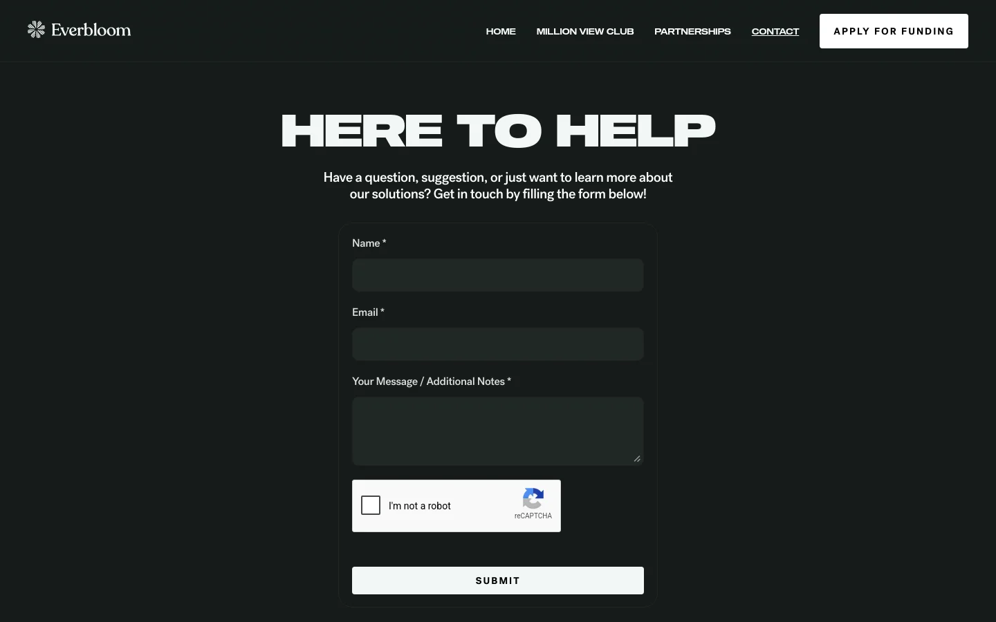 The desktop Contact page features a dark theme with white text and a centered layout. A large headline reads 'HERE TO HELP' above a brief instructional sentence, followed by a contact form with fields for Name, Email, and Message, a reCAPTCHA verification box, and a white 'SUBMIT' button. The top navigation bar includes the Everbloom logo, links for Home, Million View Club, Partnerships, and Contact, and a prominent 'APPLY FOR FUNDING' button.