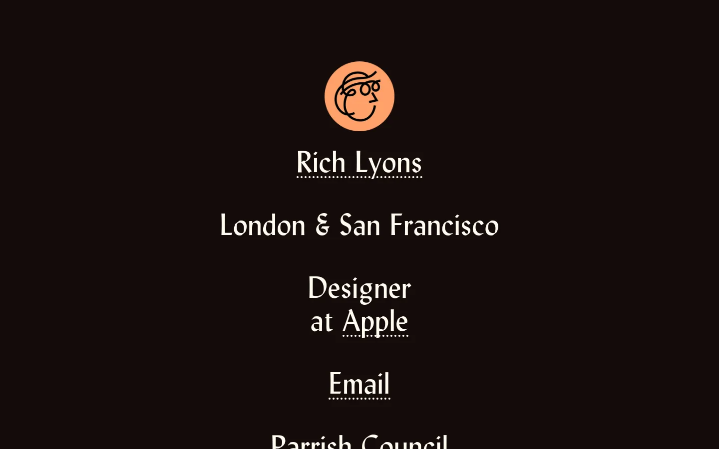 A minimalist personal portfolio website with a dark brown background and white serif typography. At the top center is a circular peach-colored line art avatar of a person wearing glasses, followed by the name 'Rich Lyons', location, and professional title 'Designer at Apple'. The layout is vertically centered with links for email and various social media platforms listed below.