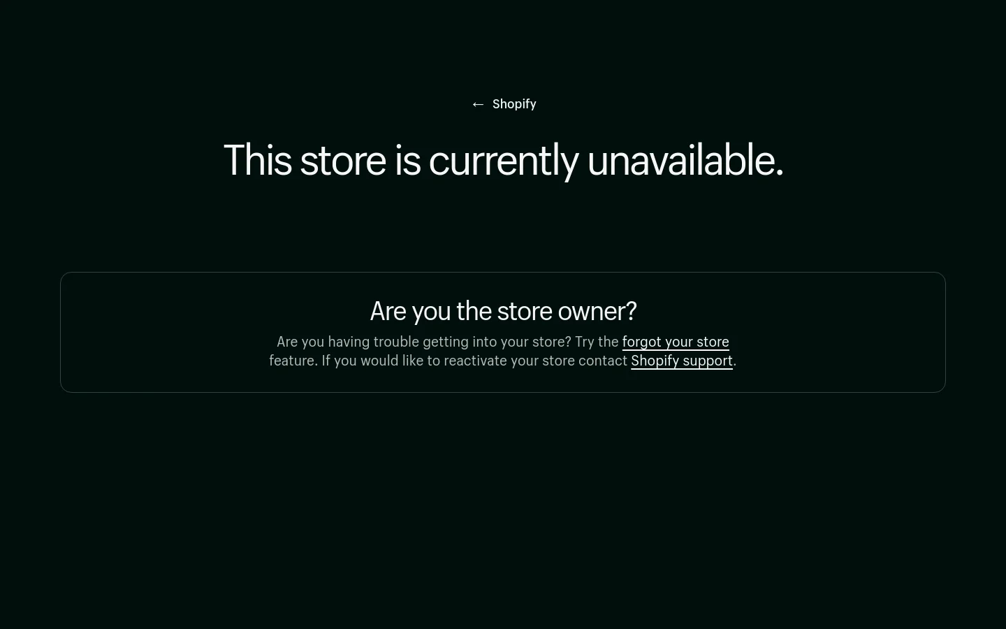 A dark-themed Shopify error page with a black background and white text. The main headline reads 'This store is currently unavailable,' centered on the screen, flanked by decorative white brackets. Below, a section asks 'Are you the store owner?' with links to recover a store or contact Shopify support.