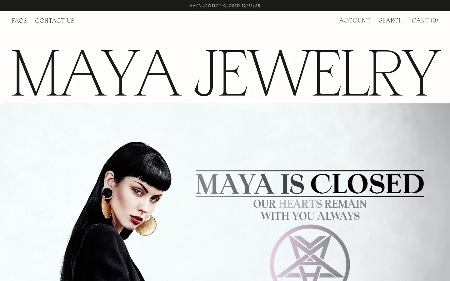 The desktop homepage features a large, minimalist hero section with the 'MAYA JEWELRY' logo in a serif font and a high-contrast image of a woman wearing gold earrings. A prominent headline states 'MAYA IS CLOSED' with the subtext 'OUR HEARTS REMAIN WITH YOU ALWAYS.' The layout includes a top navigation bar with links for FAQs, Contact Us, Account, Search, and Cart.